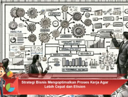 Strategi Bisnis Mengoptimalkan Proses Kerja Agar Lebih Cepat dan Efisien